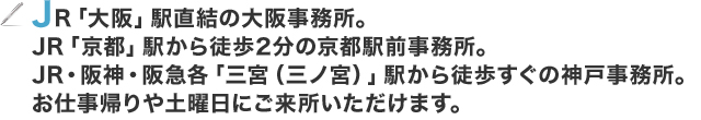 JR「大阪」駅直結の大阪事務所。JR「京都」駅から徒歩2分の京都駅前事務所。JR・阪神・阪急各「三宮（三ノ宮）」駅から徒歩すぐの神戸事務所。お仕事帰りや土曜日にご来所いただけます。