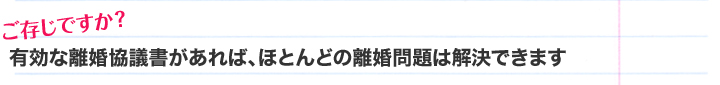 ご存じですか？有効な離婚協議書があれば、ほとんどの離婚問題は解決できます