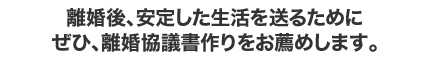 離婚後、安定した生活を送るために ぜひ、離婚協議書作りをお薦めします。