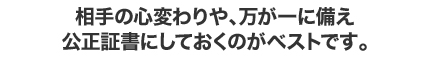 相手の心変わりや、万が一に備え 公正証書にしておくのがベストです。