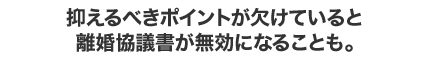 抑えるべきポイントが欠けていると 離婚協議書が無効になることも。