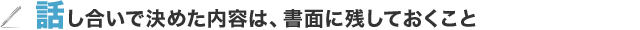 話し合いで決めた内容は、書面に残しておくこと