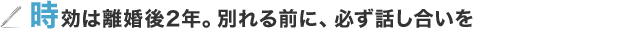 時効は離婚後2年。別れる前に、必ず話し合いを