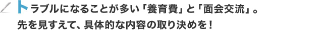 トラブルになることが多い「養育費」と「面会交流」。先を見すえて、具体的な内容の取り決めを！